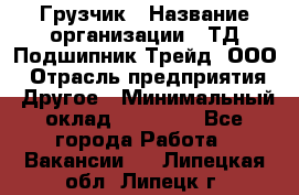 Грузчик › Название организации ­ ТД Подшипник Трейд, ООО › Отрасль предприятия ­ Другое › Минимальный оклад ­ 35 000 - Все города Работа » Вакансии   . Липецкая обл.,Липецк г.